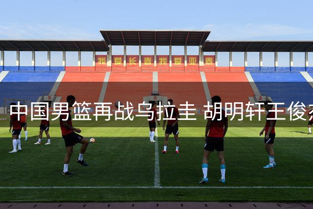 中国男篮再战乌拉圭 胡明轩王俊杰状态成焦点