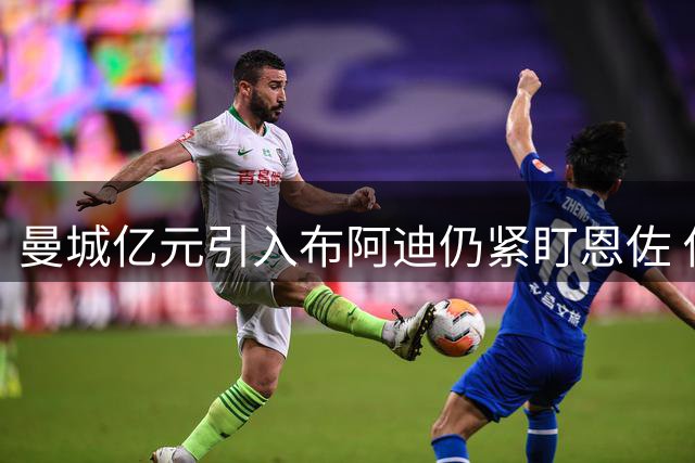 曼城亿元引入布阿迪仍紧盯恩佐 估值分歧存交易障碍