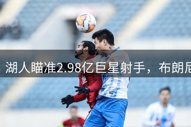 湖人瞄准2.98亿巨星射手，布朗尼或被纳入交易筹码