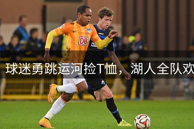 球迷勇跳运河捡T恤，湖人全队欢呼助兴