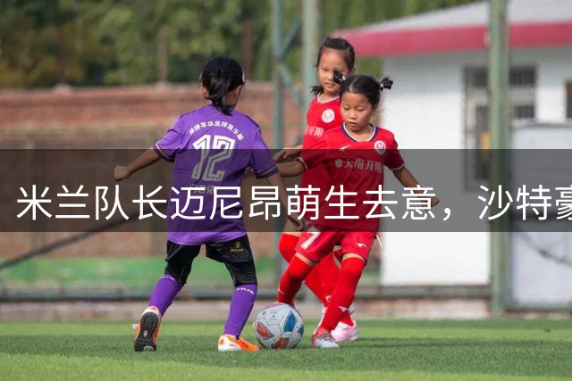 米兰队长迈尼昂萌生去意，沙特豪门利雅得胜利抛出橄榄枝