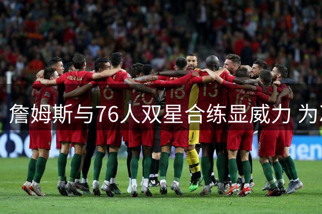 詹姆斯与76人双星合练显威力 为冲冠选择大幅降薪