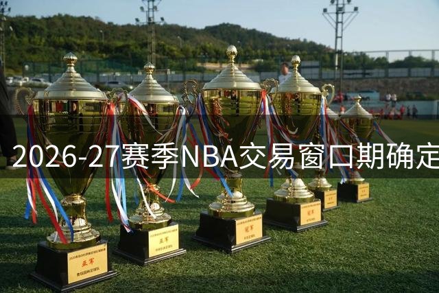 2026-27赛季NBA交易窗口期确定 农历新年上演压哨大戏