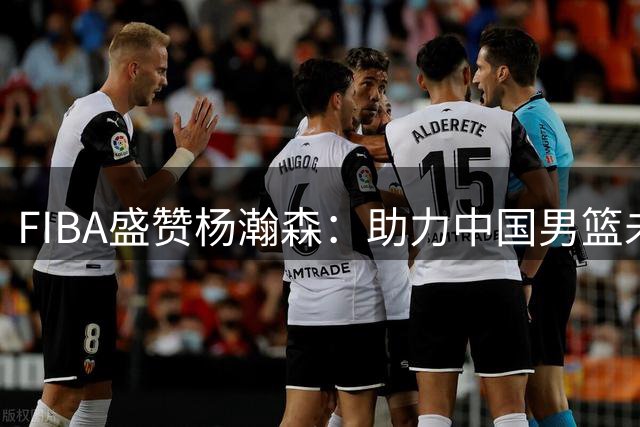 FIBA盛赞杨瀚森：助力中国男篮未来发展